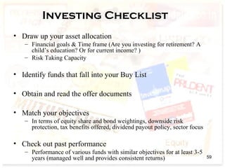 Investing Checklist
• Draw up your asset allocation
– Financial goals & Time frame (Are you investing for retirement? A
child’s education? Or for current income? )
– Risk Taking Capacity
• Identify funds that fall into your Buy List
• Obtain and read the offer documents
• Match your objectives
– In terms of equity share and bond weightings, downside risk
protection, tax benefits offered, dividend payout policy, sector focus
• Check out past performance
– Performance of various funds with similar objectives for at least 3-5
years (managed well and provides consistent returns) 59
 