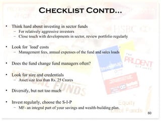 Checklist Contd…
• Think hard about investing in sector funds
– For relatively aggressive investors
– Close touch with developments in sector, review portfolio regularly
• Look for `load' costs
– Management fees, annual expenses of the fund and sales loads
• Does the fund change fund managers often?
• Look for size and credentials
– Asset size less than Rs. 25 Crores
• Diversify, but not too much
• Invest regularly, choose the S-I-P
– MF- an integral part of your savings and wealth-building plan.
60
 