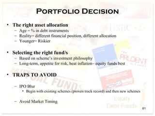 Portfolio Decision
• The right asset allocation
– Age = % in debt instruments
– Reality= different financial position, different allocation
– Younger= Riskier
• Selecting the right fund/s
– Based on scheme’s investment philosophy
– Long-term, appetite for risk, beat inflation– equity funds best
• TRAPS TO AVOID
– IPO Blur
• Begin with existing schemes (proven track record) and then new schemes
– Avoid Market Timing
61
 