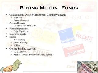 Buying Mutual Funds
• Contacting the Asset Management Company directly
– Web Site
– Request for agent
• Agents/Brokers
– Locate one on AMFI site
• Financial planners
– Bajaj Capital etc.
• Insurance agents
• Banks
– Net-Banking
– Phone-Banking
– ATMs
• Online Trading Account
– ICICI Direct
– Motilal Oswal, Indiabulls- Send agents
63
 