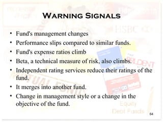 Warning Signals
• Fund's management changes
• Performance slips compared to similar funds.
• Fund's expense ratios climb
• Beta, a technical measure of risk, also climbs.
• Independent rating services reduce their ratings of the
fund.
• It merges into another fund.
• Change in management style or a change in the
objective of the fund.
64
 