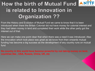 From the History and Evolution of Mutual Fund we came to know that it is been
introduced when there the British Colonial did not have money for colonial interest and
they had taken money in lend and completed their work while the other party got the
interest out of that.
Here we can make one point clear that when there was a need it was introduced. Also
the innovation which took place was great as we know from then onwards mutual
funding has become a big success as the development of any country runs on mutual
fund
No country in this world have become powerful by not taking money on lend,
countries like , USA, Russia, China, UK, etc
 