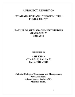A PROJECT REPORT ON
“COMPARATIVE ANALYSIS OF MUTUAL
FUND & ULIPS”

BACHELOR OF MANAGEMENT STUDIES
(B.M.S) SEM V
2010-2011

SUBMITTED BY

ASIF KHAN
(T.Y.B.M.S) Roll No. 22
Batch: 2010 - 2011

Oriental College of Commerce and Management,
New Link Road,
Adarsh Nagar, Andheri(W),
Mumbai-400102

1

 