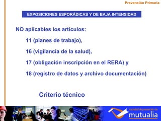 NO aplicables los artículos: 11 (planes de trabajo),  16 (vigilancia de la salud),  17 (obligación inscripción en el RERA) y  18 (registro de datos y archivo documentación) Prevención Primaria EXPOSICIONES ESPORÁDICAS Y DE BAJA INTENSIDAD Criterio técnico 