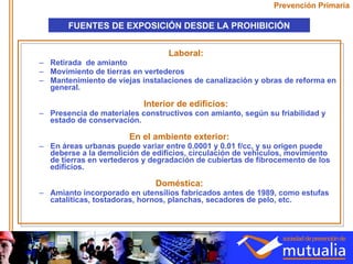 Laboral: Retirada  de amianto Movimiento de tierras en vertederos Mantenimiento de viejas instalaciones de canalización y obras de reforma en general. Interior de edificios: Presencia de materiales constructivos con amianto, según su friabilidad y estado de conservación. En el ambiente exterior: En áreas urbanas puede variar entre 0.0001 y 0.01 f/cc, y su origen puede deberse a la demolición de edificios, circulación de vehículos, movimiento de tierras en vertederos y degradación de cubiertas de fibrocemento de los edificios. Doméstica: Amianto incorporado en utensilios fabricados antes de 1989, como estufas catalíticas, tostadoras, hornos, planchas, secadores de pelo, etc. Prevención Primaria FUENTES DE EXPOSICIÓN DESDE LA PROHIBICIÓN 