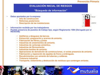 Prevención Primaria Datos aportados por la empresa Año de construcción  Reformas posteriores Descripción de las instalaciones Información recibida por los trabajadores Posible presencia de puestos de trabajo tipo, según Reglamento 1984 (Derogado por el RD393/06) Astilleros y desguace de barcos.  Extracción, preparación y acarreo de amianto.  Fabricación de filtros y juntas Industrias de aislamientos de amianto.  Industrias de cartonaje amiántico.  Industrias de fibrocemento.  Industrias textiles de amianto.  Operaciones de demolición de construcciones, si existe presencia de amianto.  Fabricación y reparación de zapatas de freno y embragues.  Recubrimientos con amianto de tuberías y calderas.  Tintorería industrial.  Transporte, tratamiento y destrucción de residuos que contengan amianto. EVALUACIÓN INICIAL DE RIESGOS “ Búsqueda de información” 