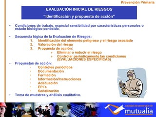Prevención Primaria Condiciones de trabajo, especial sensibilidad por características personales o estado biológico conocido. Secuencia lógica de la Evaluación de Riesgos: Identificación del elemento peligroso y el riesgo asociado Valoración del riesgo Propuesta de acción: Eliminar o reducir el riesgo Controlar periódicamente las condiciones (EVALUACIONES ESPECÍFICAS) Propuestas de acción : Controles periódicos Documentación Formación Información/Instrucciones Adecuación EPI´s Señalización Toma de muestras y análisis cualitativo. EVALUACIÓN INICIAL DE RIESGOS “ Identificación y propuesta de acción” 