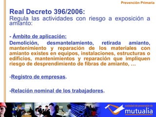Real Decreto 396/2006:  Regula las actividades con riesgo a exposición a amianto: -  Ámbito de aplicación:   Demolición, desmantelamiento, retirada amianto,   mantenimiento y reparación de los materiales con amianto existes en equipos, instalaciones, estructuras o edificios, mantenimientos y reparación que impliquen riesgo de desprendimiento de fibras de amianto, … Registro de empresas . - Relación nominal de los trabajadores . Prevención Primaria 