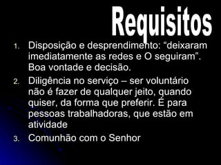 Disposição e desprendimento: “deixaram imediatamente as redes e O seguiram”. Boa vontade e decisão. Diligência no serviço – ser voluntário não é fazer de qualquer jeito, quando quiser, da forma que preferir. É para pessoas trabalhadoras, que estão em atividade Comunhão com o Senhor Requisitos 