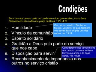 Humildade  Vínculo da comunhão Espírito solidário Gratidão a Deus pela parte do serviço que nos cabe Disposição para servir Reconhecimento da importância dos outros no serviço cristão Condições Servi uns aos outros, cada um conforme o dom que recebeu, como bons Despenseiros da multiforme graça de Deus. 1 Pe. 4:10 Ora, se eu, sendo o Senhor e  Mestre, vos lavei os pés, também  vós deveis lavar os pés uns dos  outros. Jo. 13:14 Consideremo-nos também uns aos outros, para nos estimu- larmos ao amor e às boas obras. Hb. 10:24 