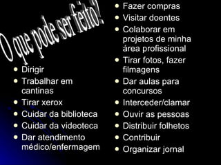 Dirigir Trabalhar em cantinas Tirar xerox Cuidar da biblioteca Cuidar da videoteca Dar atendimento médico/enfermagem Fazer compras Visitar doentes Colaborar em projetos de minha área profissional Tirar fotos, fazer filmagens Dar aulas para concursos Interceder/clamar Ouvir as pessoas Distribuir folhetos Contribuir Organizar jornal O que pode ser feito? 