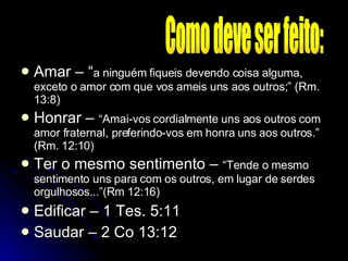 Amar – “ a ninguém fiqueis devendo coisa alguma, exceto o amor com que vos ameis uns aos outros;” (Rm. 13:8) Honrar –  “Amai-vos cordialmente uns aos outros com amor fraternal, preferindo-vos em honra uns aos outros.” (Rm. 12:10) Ter o mesmo sentimento –  “Tende o mesmo sentimento uns para com os outros, em lugar de serdes orgulhosos...”(Rm 12:16) Edificar – 1 Tes. 5:11 Saudar – 2 Co 13:12 Como deve ser feito: 