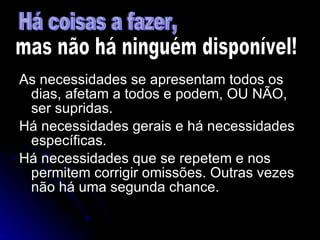As necessidades se apresentam todos os dias, afetam a todos e podem, OU NÃO, ser supridas. Há necessidades gerais e há necessidades específicas. Há necessidades que se repetem e nos permitem corrigir omissões. Outras vezes não há uma segunda chance. Há coisas a fazer, mas não há ninguém disponível! 