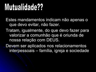 Estes mandamentos indicam não apenas o que devo evitar, não fazer. Tratam, igualmente, do que devo fazer para valorizar a comunhão que é oriunda de nossa relação com DEUS. Devem ser aplicados nos relacionamentos interpessoais – família, igreja e sociedade Mutualidade?? 