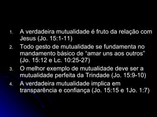 A verdadeira mutualidade é fruto da relação com Jesus (Jo. 15:1-11) Todo gesto de mutualidade se fundamenta no mandamento básico de “amar uns aos outros” (Jo. 15:12 e Lc. 10:25-27) O melhor exemplo de mutualidade deve ser a mutualidade perfeita da Trindade (Jo. 15:9-10) A verdadeira mutualidade implica em transparência e confiança (Jo. 15:15 e 1Jo. 1:7) 