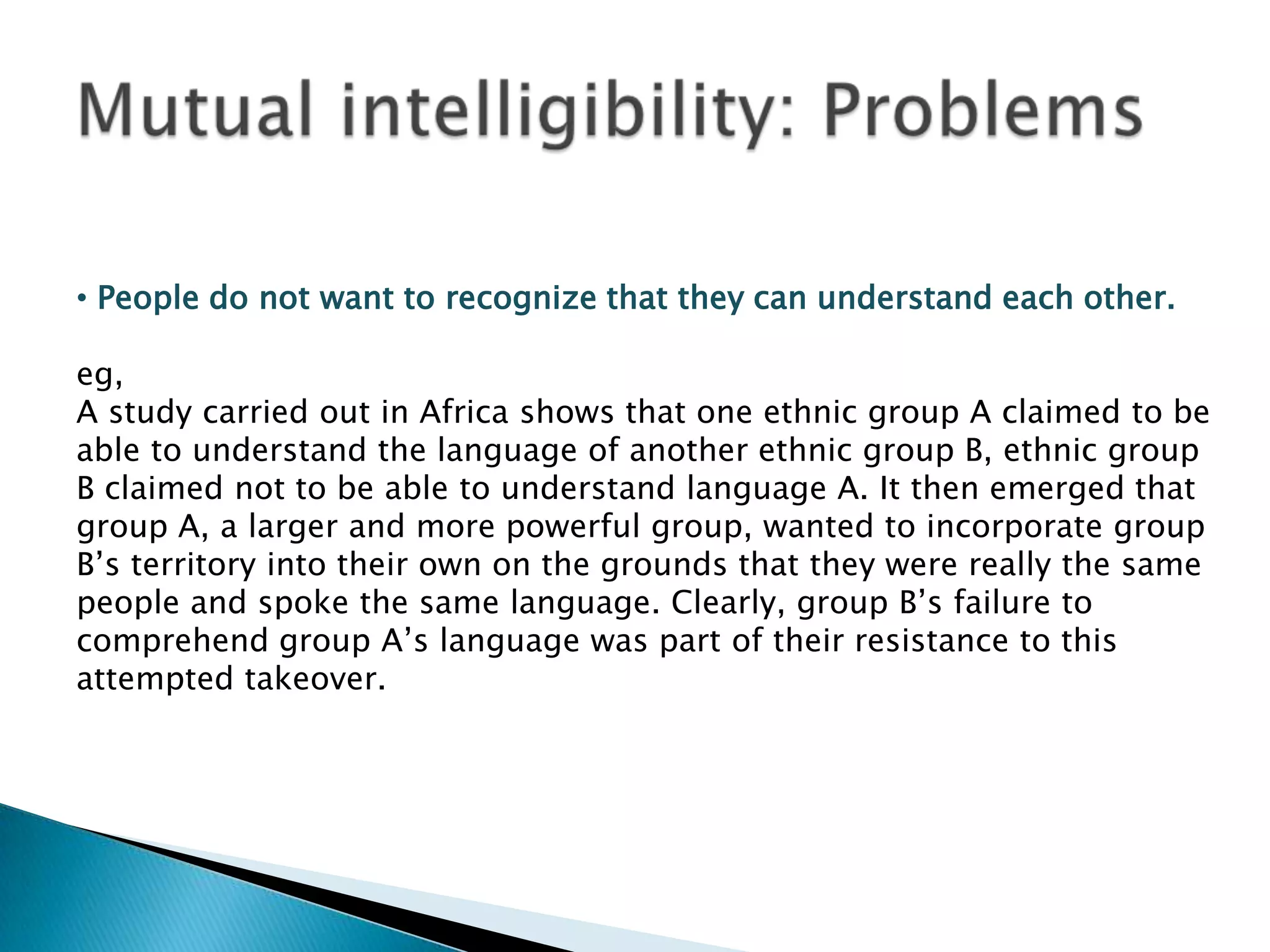 • People do not want to recognize that they can understand each other.

eg,
A study carried out in Africa shows that one ethnic group A claimed to be
able to understand the language of another ethnic group B, ethnic group
B claimed not to be able to understand language A. It then emerged that
group A, a larger and more powerful group, wanted to incorporate group
B‟s territory into their own on the grounds that they were really the same
people and spoke the same language. Clearly, group B‟s failure to
comprehend group A‟s language was part of their resistance to this
attempted takeover.
 
