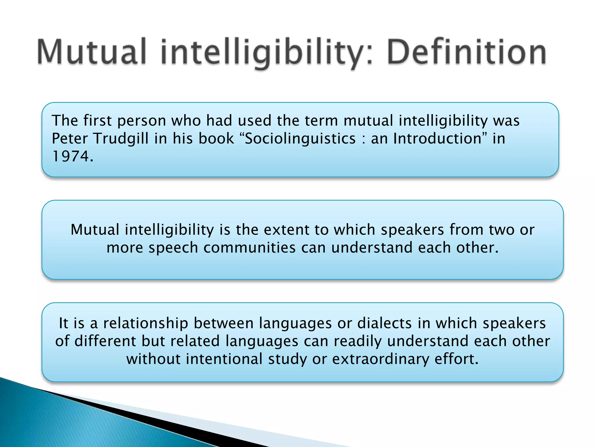 The first person who had used the term mutual intelligibility was
Peter Trudgill in his book “Sociolinguistics : an Introduction” in
1974.



  Mutual intelligibility is the extent to which speakers from two or
      more speech communities can understand each other.




It is a relationship between languages or dialects in which speakers
of different but related languages can readily understand each other
            without intentional study or extraordinary effort.
 