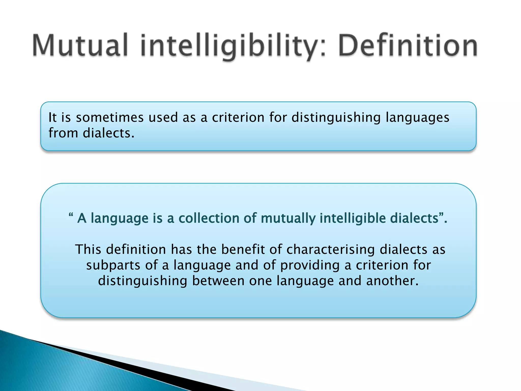 It is sometimes used as a criterion for distinguishing languages
from dialects.




   “ A language is a collection of mutually intelligible dialects”.

    This definition has the benefit of characterising dialects as
     subparts of a language and of providing a criterion for
       distinguishing between one language and another.
 