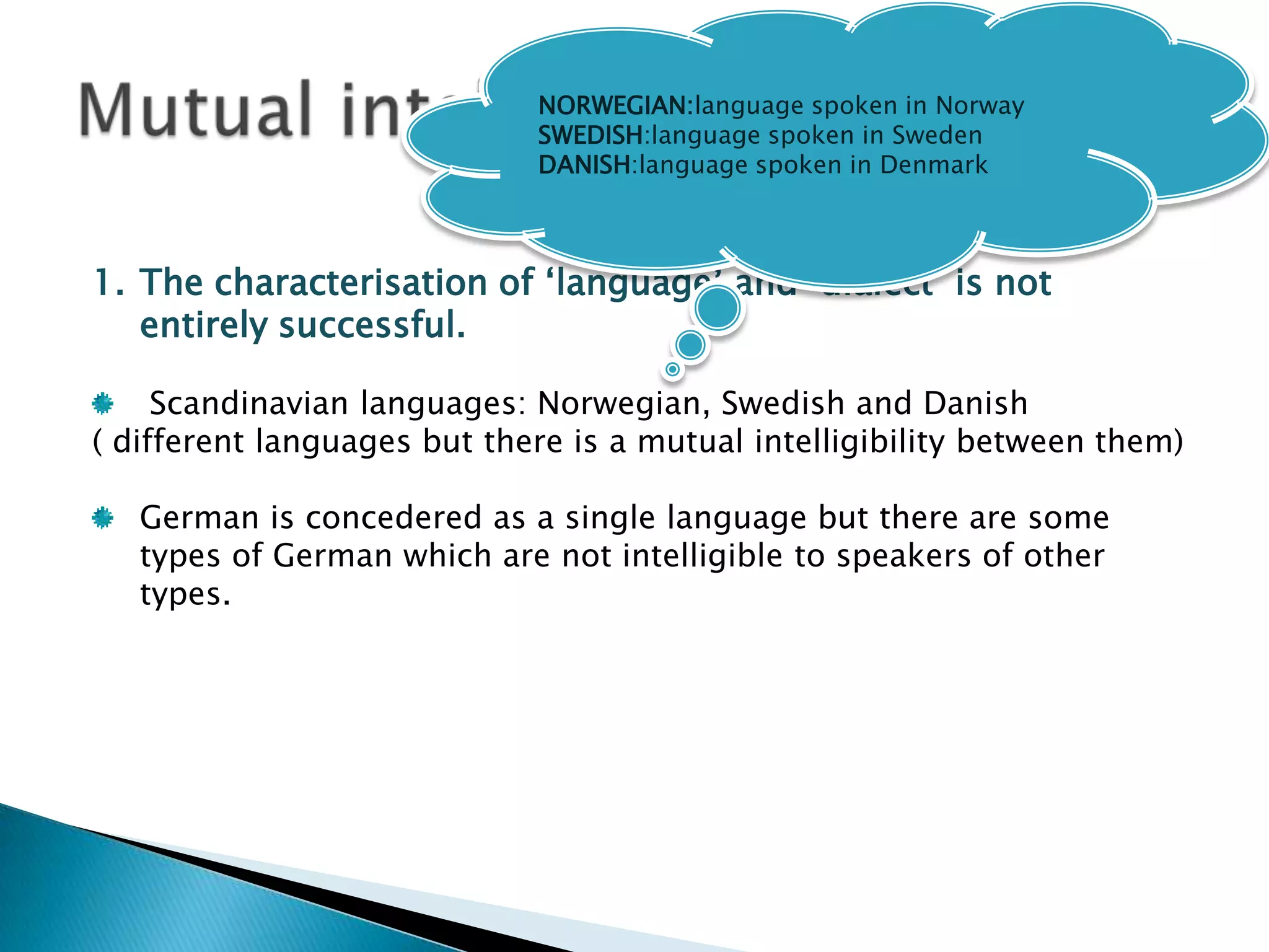 NORWEGIAN:language spoken in Norway
                             SWEDISH:language spoken in Sweden
                             DANISH:language spoken in Denmark



1. The characterisation of „language‟ and „dialect‟ is not
   entirely successful.

     Scandinavian languages: Norwegian, Swedish and Danish
( different languages but there is a mutual intelligibility between them)

   German is concedered as a single language but there are some
   types of German which are not intelligible to speakers of other
   types.
 