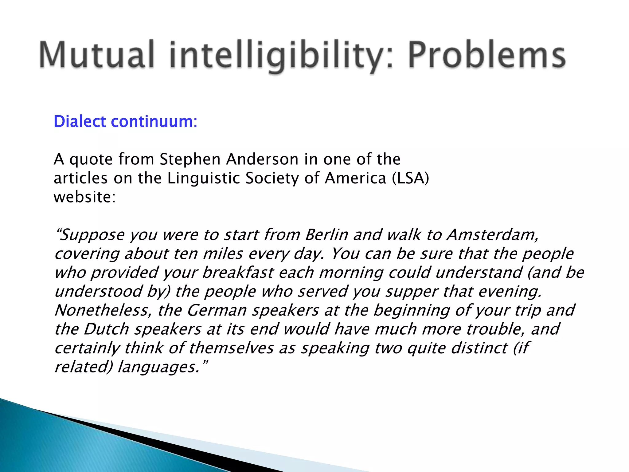 Dialect continuum:

A quote from Stephen Anderson in one of the
articles on the Linguistic Society of America (LSA)
website:

“Suppose you were to start from Berlin and walk to Amsterdam,
covering about ten miles every day. You can be sure that the people
who provided your breakfast each morning could understand (and be
understood by) the people who served you supper that evening.
Nonetheless, the German speakers at the beginning of your trip and
the Dutch speakers at its end would have much more trouble, and
certainly think of themselves as speaking two quite distinct (if
related) languages.”
 