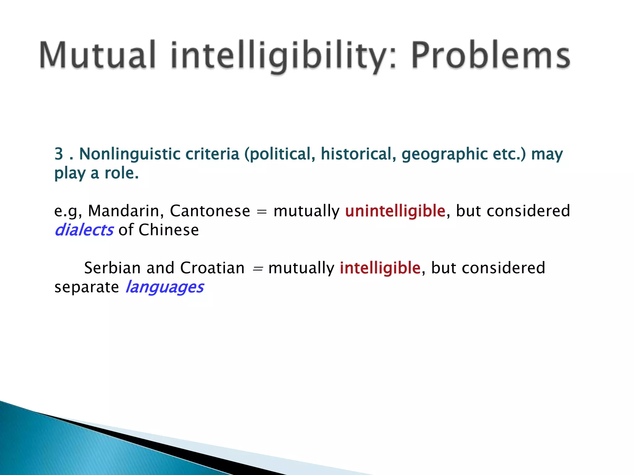 3 . Nonlinguistic criteria (political, historical, geographic etc.) may
play a role.

e.g, Mandarin, Cantonese = mutually unintelligible, but considered
dialects of Chinese

   Serbian and Croatian = mutually intelligible, but considered
separate languages
 