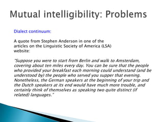 Dialect continuum:

A quote from Stephen Anderson in one of the
articles on the Linguistic Society of America (LSA)
website:

“Suppose you were to start from Berlin and walk to Amsterdam,
covering about ten miles every day. You can be sure that the people
who provided your breakfast each morning could understand (and be
understood by) the people who served you supper that evening.
Nonetheless, the German speakers at the beginning of your trip and
the Dutch speakers at its end would have much more trouble, and
certainly think of themselves as speaking two quite distinct (if
related) languages.”
 