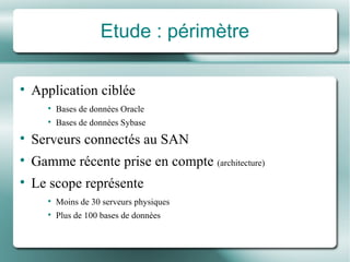 Etude : périmètre Application ciblée Bases de données Oracle Bases de données Sybase Serveurs connectés au SAN Gamme récente prise en compte  (architecture) Le scope représente Moins de 30 serveurs physiques Plus de 100 bases de données 