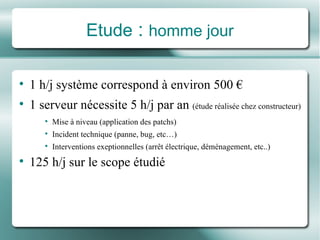Etude  :  homme jour 1 h/j système correspond à environ 500 € 1 serveur nécessite 5 h/j par an  (étude réalisée chez constructeur) Mise à niveau (application des patchs) Incident technique (panne, bug, etc…) Interventions exeptionnelles (arrêt électrique, déménagement, etc..) 125 h/j sur le scope étudié 