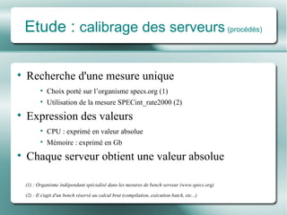 Etude :  calibrage des serveurs   (procédés) Recherche d'une mesure unique Choix porté sur l’organisme specs.org (1) Utilisation de la mesure SPECint_rate2000 (2) Expression des valeurs CPU : exprimé en valeur absolue Mémoire : exprimé en Gb Chaque serveur obtient une valeur absolue (1) : Organisme indépendant spécialisé dans les mesures de bench serveur (www.specs.org) (2) : Il s'agit d'un bench réservé au calcul brut (compilation, exécution batch, etc...) 