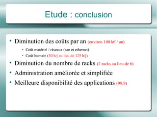 Etude :  conclusion Diminution des coûts par an  (environ 100 k€ / an) Coût matériel / réseaux (san et ethernet) Coût humain ( 30 h/j au lieu de 125 h/j ) Diminution du nombre de racks  (2 racks au lieu de 6) Administration améliorée et simplifiée Meilleure disponibilité des applications  (99,9) 