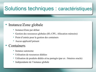 Solutions techniques :  caractéristiques Instance/ Zone  globale Instance/ Zone  par défaut Gestion des ressources globales (IO, CPU, A llocation m émoire ) Point d’entrée pour la gestion des containers Aucun applicatif pr é sent Containers Instance autonome Utilisation de ressources dédiées Utilisation de produits dédiés et/ou partagés (par ex : binaires oracle) Indé pendante de l’instance globale 