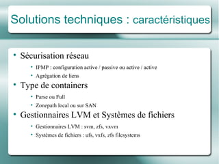 Solutions techniques :  caractéristiques Sécurisation réseau IPMP : configuration active / passive ou active / active Agré gation de liens Type de containers Parse ou Full Zonepath local ou sur SAN Gestionnaires LVM et Systèmes de fichiers Gestionnaires LVM : svm, zfs, vxvm Systèmes de fichiers  : ufs, vxfs, zfs filesystems 