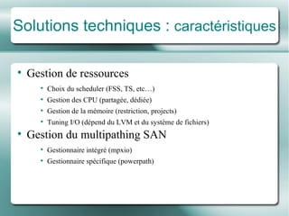 Solutions techniques :  caractéristiques Gestion de ressources Choix du scheduler (FSS, TS, etc…) Gestion des CPU (partagée , d é di ée ) Gestion de la mé moire (restriction, projects) Tuning I/O (d é pend du LVM et du syst ème de fichiers ) Gestion du multipathing SAN Gestionnaire inté gr é  (mpxio) Gestionnaire spé cifique (powerpath) 