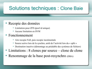 Solutions techniques :  Clone Baie Recopie des  données Limitation pour ZFS (pool id unique)  Aucune limitation en SVM Fonctionnement 1 ère  recopie Full,  puis recopie incrémentale Source active lors de la synchro, arrêt de l’activité lors du « split » Destination inactive (démontage au préalable d es systèmes  de fichiers) Limitations  :  8 clones par source – clone de clone Renommage de la base post-resynchro  (DBA) 