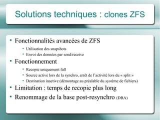 Solutions techniques :  clones ZFS Fonctionnalités avancées de ZFS Utilisation des snapshots  Envoi des données par send/receive Fonctionnement Recopie uniquement full Source active lors de la synchro, arrêt de l’activité lors du « split » Destination inactive (démontage au préalable du système de fichiers) Limitation : temps de recopie plus long Renommage de la base post-resynchro  (DBA) 
