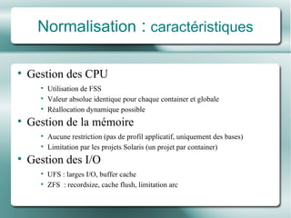 Normalisation  :   caract é ristiques Gestion des CPU Utilisation de FSS Valeur absolue identique pour chaque container et globale Réallocation  dynamique possible Gestion de la m é moire Aucune restriction (pas de profil applicatif, uniquement des bases) Limitation par les projets Solaris (un projet par container) Gestion des I/O UFS : larges I/O, buffer cache ZFS  :  recordsize, cache flush, limitation arc 