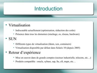 Introduction Virtualisation Indiscutable actuellement (optimisation, réduction des  co ûts ) Pr é sence dans tous les domaines (stockage, os, r é seau, hardware) SUN Diff é rents types de virtualisation (ldom, xen, containers) Virtualisation disponible par  dé faut dans Solaris 10 (depuis 2005) Retour d’expé rience Mise en oeuvre dans de grands comptes (secteur industrielle, telecom, etc…) Produits compatible : oracle, sybase, sap, $u, cft, mqm, etc… 