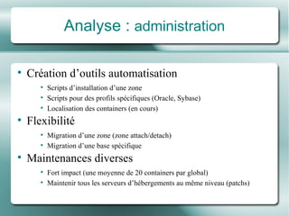Analyse :  administration Création d’outils automatisation Scripts d’installation d’une zone Scripts pour des profils spécifiques (Oracle, Sybase) Localisation des containers (en cours) Flexibilité Migration d’une zone (zone attach/detach) Migration d’une base spécifique Maintenances diverses Fort impact (une moyen ne  de 20 containers par global) Maintenir tous les serveurs d’hé bergements au m ême niveau  (patchs) 