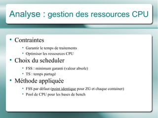 Analyse :  gestion des ressources CPU Contraintes Garantir le temps de traitements Optimiser les ressources CPU Choix du scheduler FSS : minimum garanti (valeur absole) TS : temps partagé Mé thode appliqu é e FSS par dé faut ( point identique  pour ZG et chaque container) Pool de CPU pour les bases de bench 