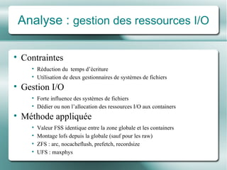Analyse :  gestion des ressources I/O Contraintes Réduction du   te mps d’ écriture Utilisation  de  deux gestionnaires  de syst èmes  de fichiers Gestion I/O Forte influence des systèmes de fichiers Dé dier ou non l’allocation des ressources I/O aux containers Mé thode appliqu ée Valeur FSS identique entre la zone globale et les containers Montage lof s  depuis la globale (sauf pour les raw) ZFS : arc, nocacheflush, prefetch, recordsize UFS : maxphys 