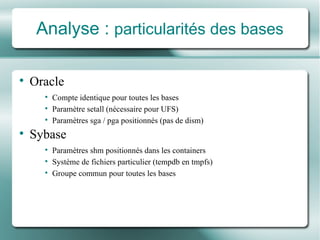Analyse :  particularit é s des bases Oracle Compte identique pour toutes les bases Paramètre setall  (n é cessaire pour UFS) Paramètres sga / pga positionné s (pas de dism) Sybase Paramètres shm positionné s  dans les containers Système de fichiers  particulier (tempdb en tmpfs) Groupe commun pour toutes les bases 
