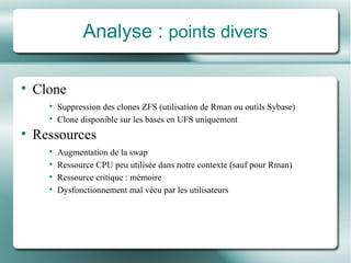Analyse :  points divers Clone Suppression des clones ZFS (utilisation de Rman ou outils Sybase) Clone disponible sur les bases en UFS uniquement Ressources Augmentation de la swap Ressource CPU peu utilisé e  dans notre contexte (sauf pour Rman) Ressource critique : mémoire Dysfonctionnement mal vé cu par les utilisateurs 
