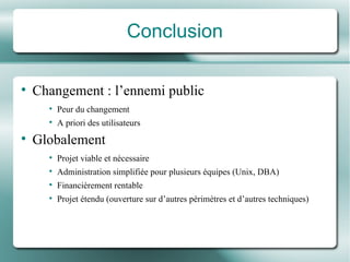 Conclusion Changement : l’ennemi public Peur du changement A priori des utilisateurs Globalement Projet viable et né cessaire Administration simplifié e pour plusieurs  équipes  (Unix, DBA) Financi èrement rentable Projet é tendu (ouverture sur d’autres  pé rim ètres  et d’autres techniques) 