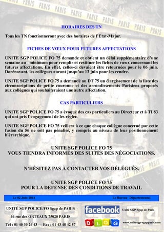 Le 02 Juin 2014 Le Bureau Départemental
UNITÉ SGP POLICE/FO Sgap de PARIS
66 rue des ORTEAUX 75020 PARIS
Tél : 01 40 30 26 43 — Fax : 01 43 48 42 57
Unité SGP Sgap de Paris
www.unitesgp-sgapparis.com
HORAIRES DES TN
Tous les TN fonctionneront avec des horaires de l’Etat-Major.
FICHES DE VŒUX POUR FUTURES AFFECTATIONS
UNITE SGP POLICE FO 75 demande et obtient un délai supplémentaire d’une
semaine au minimum pour remplir et restituer les fiches de vœux concernant les
futures affectations. En effet, celles-ci devaient être retournées pour le 06 juin.
Dorénavant, les collègues auront jusqu’au 13 juin pour les rendre.
UNITE SGP POLICE FO 75 a demandé au DT 75 un élargissement de la liste des
circonscriptions de petite couronne et des arrondissements Parisiens proposés
aux collègues qui souhaiteraient une autre affectation.
CAS PARTICULIERS
UNITE SGP POLICE FO 75 a évoqué des cas particuliers au Directeur et à TI 83
qui ont pris l’engagement de les régler.
UNITE SGP POLICE FO 75 veillera à ce que chaque collègue concerné par cette
fusion du 56 ne soit pas pénalisé, y compris au niveau de leur positionnement
hiérarchique.
UNITE SGP POLICE FO 75
VOUS TIENDRA INFORMÉS DES SUITES DES NÉGOCIATIONS.
N’HÉSITEZ PAS À CONTACTER VOS DÉLÉGUÉS.
UNITE SGP POLICE FO 75
POUR LA DEFENSE DES CONDITIONS DE TRAVAIL
 