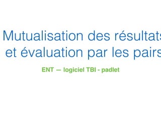 Mutualisation des résultats
et évaluation par les pairs
ENT — logiciel TBI - padlet
 