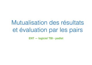Mutualisation des résultats
et évaluation par les pairs
ENT — logiciel TBI - padlet
 