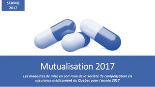 Mutualisation 2017
Les modalités de mise en commun de la Société de compensation en
assurance médicament du Québec pour l’année 2017
SCAMQ
2017
 
