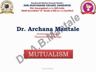 Dr. Archana Mantale
Assistant professor
Department of Zoology
Marathwada Shikshan Prasarak Mandal’s
SHRI MUKTANAND COLLEGE, GANGAPUR
Dist. Aurangabad 431109 (MS) India
NAAC Accredited “A” Grade & ISO:9001-2015Certified
MUTUALISM
Dr. A. B. Mantale
 