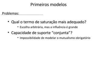 Qual o termo de saturação mais adequado? Escolha arbitrária, mas a influência é grande Capacidade de suporte “conjunta”? Impossibilidade de modelar o mutualismo obrigatório Primeiros modelos Problemas: 