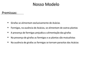 Girafas se alimentam exclusivamente de Acácias Formigas, na ausência de Acácias, se alimentam de outras plantas A presença de formigas prejudica a alimentação das girafas  Na presença de girafas as formigas e as plantas são mutualistas  Na ausência de girafas as formigas se tornam parasitas das Acácias Nosso Modelo Premissas: 